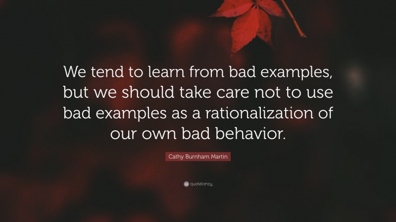Cathy Burnham Martin Quote: “We tend to learn from bad examples, but we should take care not to use bad examples as a rationalization of our own bad behavior.”