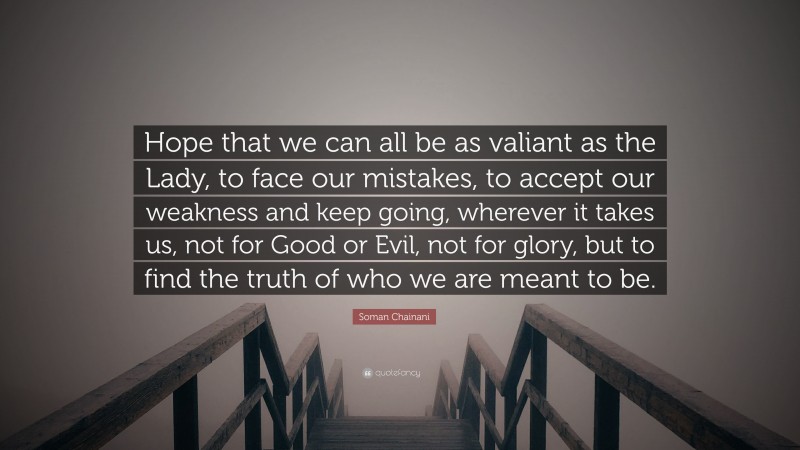 Soman Chainani Quote: “Hope that we can all be as valiant as the Lady, to face our mistakes, to accept our weakness and keep going, wherever it takes us, not for Good or Evil, not for glory, but to find the truth of who we are meant to be.”