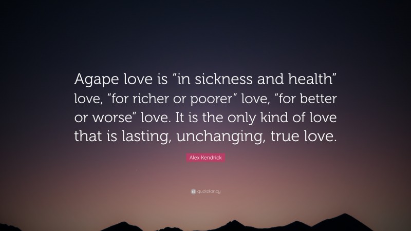 Alex Kendrick Quote: “Agape love is “in sickness and health” love, “for richer or poorer” love, “for better or worse” love. It is the only kind of love that is lasting, unchanging, true love.”