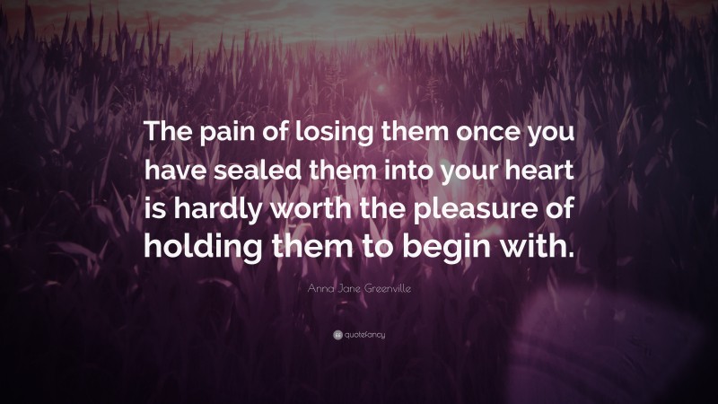 Anna Jane Greenville Quote: “The pain of losing them once you have sealed them into your heart is hardly worth the pleasure of holding them to begin with.”