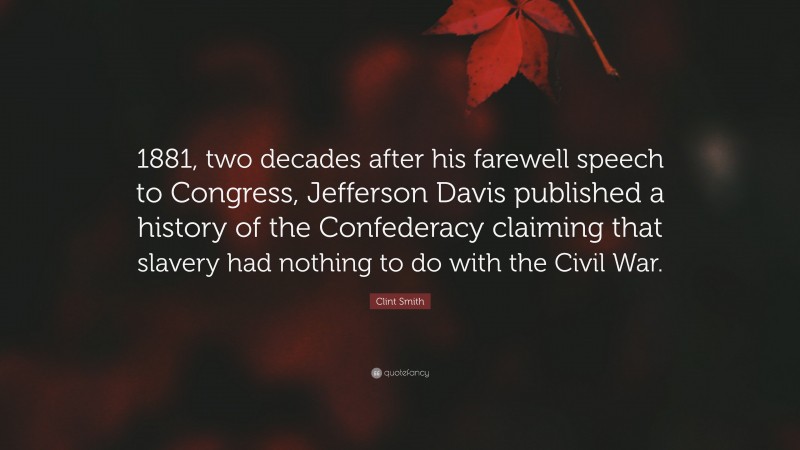 Clint Smith Quote: “1881, two decades after his farewell speech to Congress, Jefferson Davis published a history of the Confederacy claiming that slavery had nothing to do with the Civil War.”