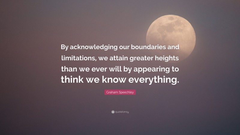 Graham Speechley Quote: “By acknowledging our boundaries and limitations, we attain greater heights than we ever will by appearing to think we know everything.”