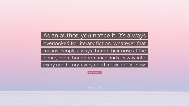 Karina Halle Quote: “As an author, you notice it. It’s always overlooked for literary fiction, whatever that means. People always thumb their nose at the genre, even though romance finds its way into every good story, every good movie or TV show.”