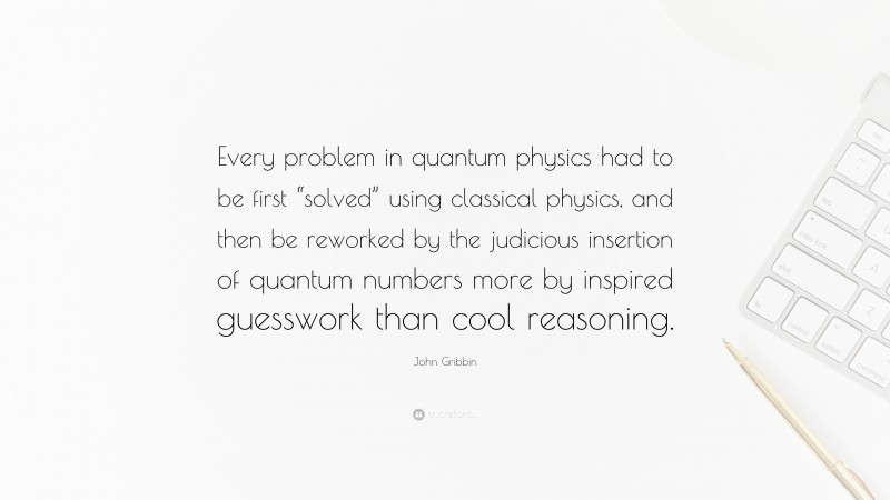 John Gribbin Quote: “Every problem in quantum physics had to be first “solved” using classical physics, and then be reworked by the judicious insertion of quantum numbers more by inspired guesswork than cool reasoning.”