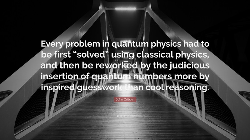 John Gribbin Quote: “Every problem in quantum physics had to be first “solved” using classical physics, and then be reworked by the judicious insertion of quantum numbers more by inspired guesswork than cool reasoning.”