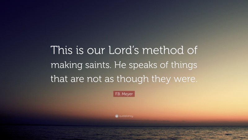 F.B. Meyer Quote: “This is our Lord’s method of making saints. He speaks of things that are not as though they were.”