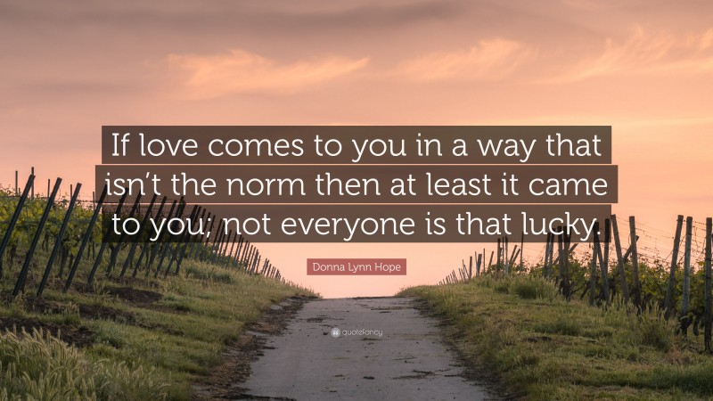 Donna Lynn Hope Quote: “If love comes to you in a way that isn’t the norm then at least it came to you; not everyone is that lucky.”