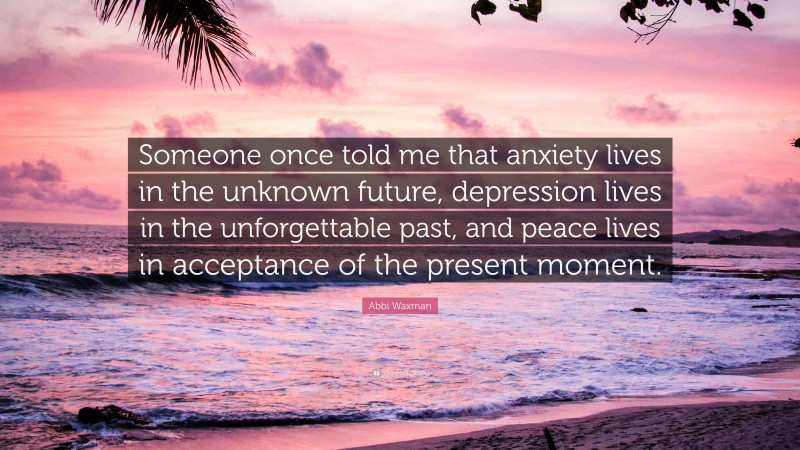 Abbi Waxman Quote: “Someone once told me that anxiety lives in the unknown future, depression lives in the unforgettable past, and peace lives in acceptance of the present moment.”
