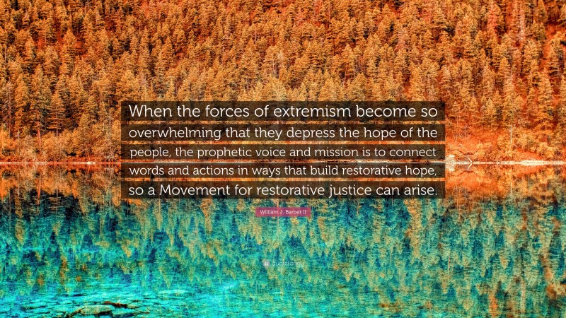 William J. Barber II Quote: “When the forces of extremism become so overwhelming that they depress the hope of the people, the prophetic voice and mission is to connect words and actions in ways that build restorative hope, so a Movement for restorative justice can arise.”