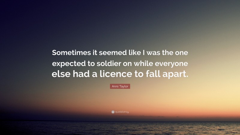 Anni Taylor Quote: “Sometimes it seemed like I was the one expected to soldier on while everyone else had a licence to fall apart.”