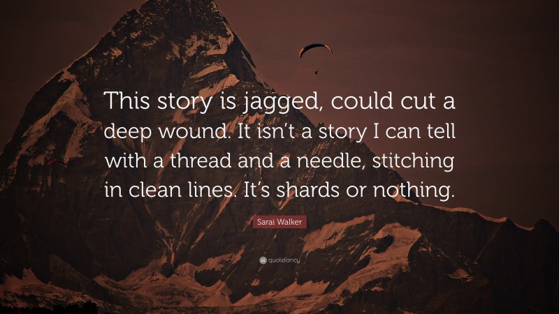 Sarai Walker Quote: “This story is jagged, could cut a deep wound. It isn’t a story I can tell with a thread and a needle, stitching in clean lines. It’s shards or nothing.”