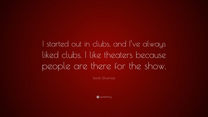Sarah Silverman Quote: “I started out in clubs, and I’ve always liked clubs. I like theaters because people are there for the show.”