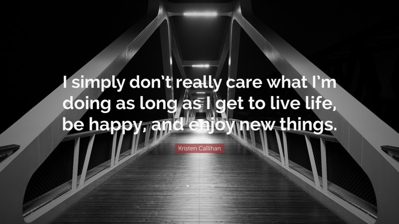 Kristen Callihan Quote: “I simply don’t really care what I’m doing as long as I get to live life, be happy, and enjoy new things.”