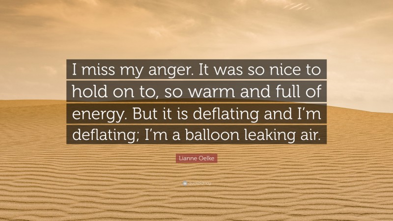 Lianne Oelke Quote: “I miss my anger. It was so nice to hold on to, so warm and full of energy. But it is deflating and I’m deflating; I’m a balloon leaking air.”