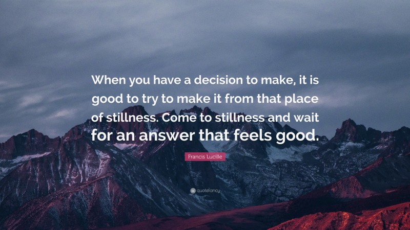 Francis Lucille Quote: “When you have a decision to make, it is good to try to make it from that place of stillness. Come to stillness and wait for an answer that feels good.”