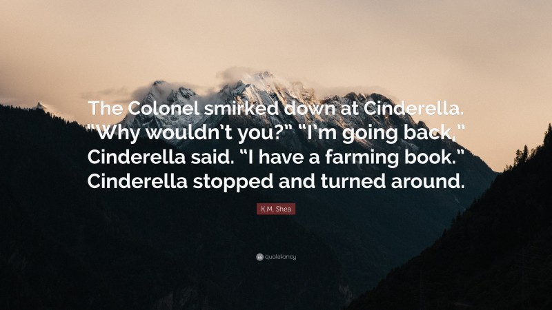 K.M. Shea Quote: “The Colonel smirked down at Cinderella. “Why wouldn’t you?” “I’m going back,” Cinderella said. “I have a farming book.” Cinderella stopped and turned around.”