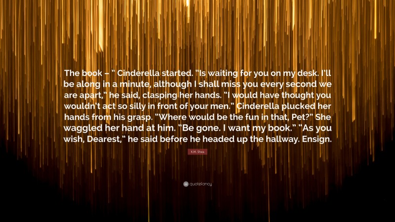 K.M. Shea Quote: “The book – ” Cinderella started. “Is waiting for you on my desk. I’ll be along in a minute, although I shall miss you every second we are apart,” he said, clasping her hands. “I would have thought you wouldn’t act so silly in front of your men.” Cinderella plucked her hands from his grasp. “Where would be the fun in that, Pet?” She waggled her hand at him. “Be gone. I want my book.” “As you wish, Dearest,” he said before he headed up the hallway. Ensign.”