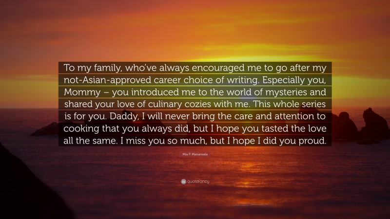 Mia P. Manansala Quote: “To my family, who’ve always encouraged me to go after my not-Asian-approved career choice of writing. Especially you, Mommy – you introduced me to the world of mysteries and shared your love of culinary cozies with me. This whole series is for you. Daddy, I will never bring the care and attention to cooking that you always did, but I hope you tasted the love all the same. I miss you so much, but I hope I did you proud.”