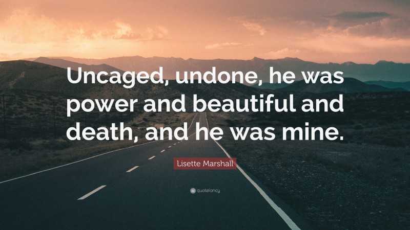Lisette Marshall Quote: “Uncaged, undone, he was power and beautiful and death, and he was mine.”