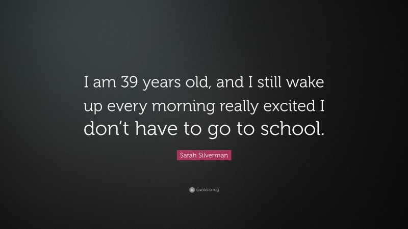 Sarah Silverman Quote: “I am 39 years old, and I still wake up every morning really excited I don’t have to go to school.”