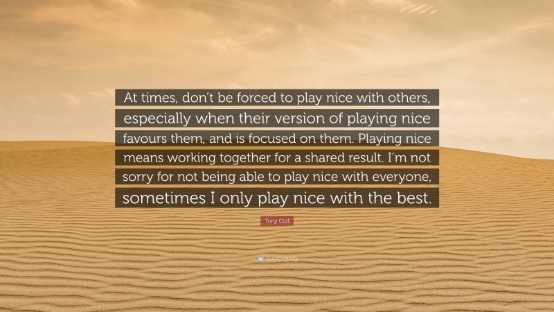 Tony Curl Quote: “At times, don’t be forced to play nice with others, especially when their version of playing nice favours them, and is focused on them. Playing nice means working together for a shared result. I’m not sorry for not being able to play nice with everyone, sometimes I only play nice with the best.”