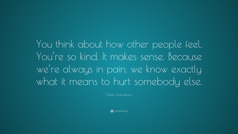Mieko Kawakami Quote: “You think about how other people feel. You’re so kind. It makes sense. Because we’re always in pain, we know exactly what it means to hurt somebody else.”