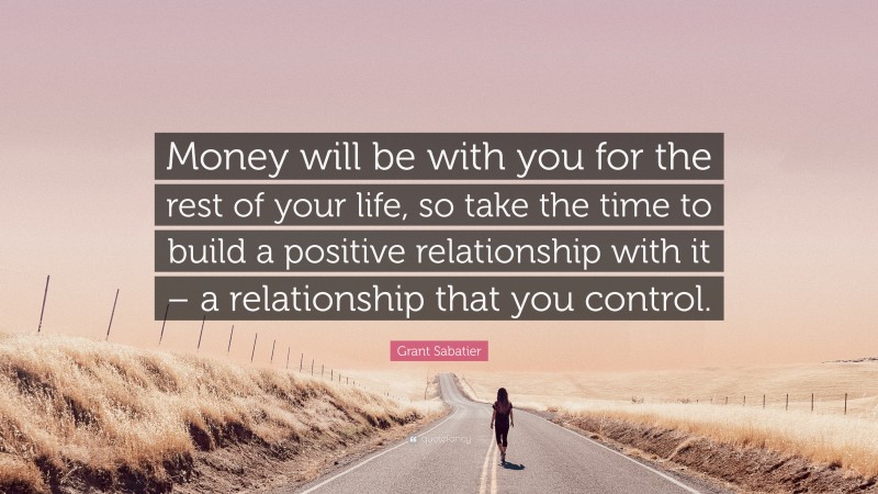 Grant Sabatier Quote: “Money will be with you for the rest of your life, so take the time to build a positive relationship with it – a relationship that you control.”