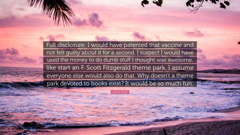 Jennifer Wright Quote: “Full disclosure: I would have patented that vaccine and not felt guilty about it for a second. I suspect I would have used the money to do dumb stuff I thought was awesome, like start an F. Scott Fitzgerald theme park. I assume everyone else would also do that. Why doesn’t a theme park devoted to books exist? It would be so much fun.”