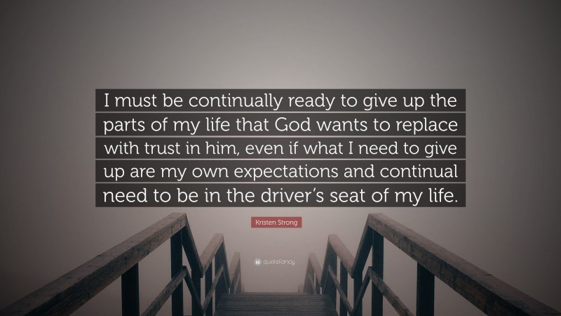 Kristen Strong Quote: “I must be continually ready to give up the parts of my life that God wants to replace with trust in him, even if what I need to give up are my own expectations and continual need to be in the driver’s seat of my life.”