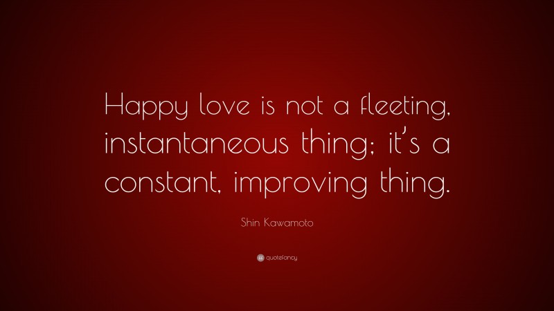 Shin Kawamoto Quote: “Happy love is not a fleeting, instantaneous thing; it’s a constant, improving thing.”