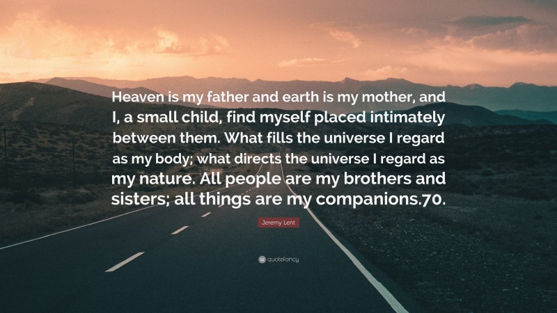 Jeremy Lent Quote: “Heaven is my father and earth is my mother, and I, a small child, find myself placed intimately between them. What fills the universe I regard as my body; what directs the universe I regard as my nature. All people are my brothers and sisters; all things are my companions.70.”