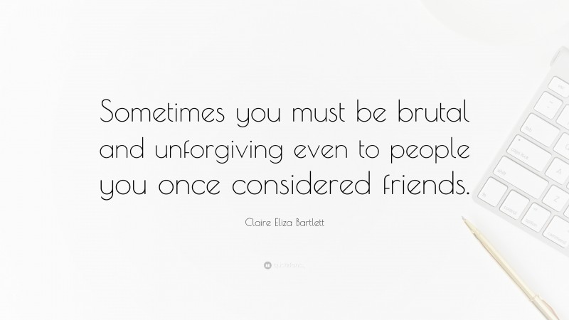 Claire Eliza Bartlett Quote: “Sometimes you must be brutal and unforgiving even to people you once considered friends.”