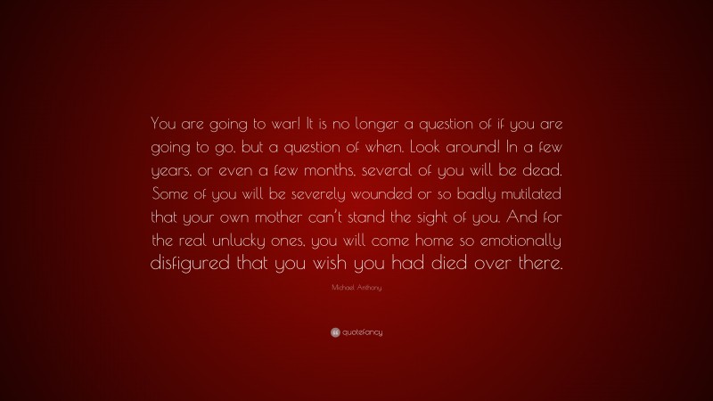 Michael Anthony Quote: “You are going to war! It is no longer a question of if you are going to go, but a question of when. Look around! In a few years, or even a few months, several of you will be dead. Some of you will be severely wounded or so badly mutilated that your own mother can’t stand the sight of you. And for the real unlucky ones, you will come home so emotionally disfigured that you wish you had died over there.”