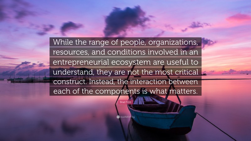 Brad Feld Quote: “While the range of people, organizations, resources, and conditions involved in an entrepreneurial ecosystem are useful to understand, they are not the most critical construct. Instead, the interaction between each of the components is what matters.”