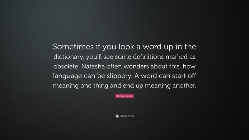 Nicola Yoon Quote: “Sometimes if you look a word up in the dictionary, you’ll see some definitions marked as obsolete. Natasha often wonders about this, how language can be slippery. A word can start off meaning one thing and end up meaning another.”