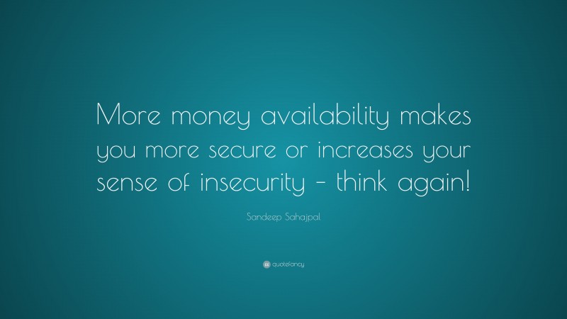 Sandeep Sahajpal Quote: “More money availability makes you more secure or increases your sense of insecurity – think again!”