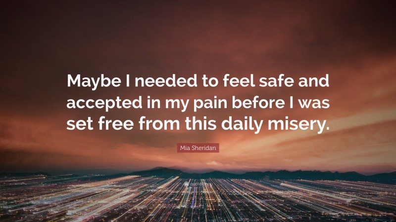 Mia Sheridan Quote: “Maybe I needed to feel safe and accepted in my pain before I was set free from this daily misery.”