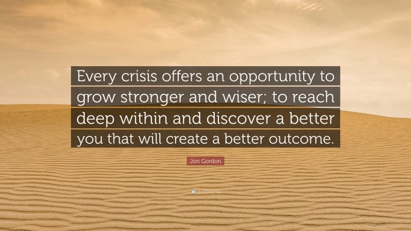 Jon Gordon Quote: “Every crisis offers an opportunity to grow stronger and wiser; to reach deep within and discover a better you that will create a better outcome.”