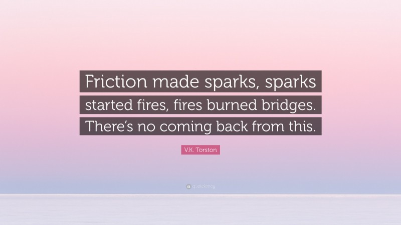 V.K. Torston Quote: “Friction made sparks, sparks started fires, fires burned bridges. There’s no coming back from this.”