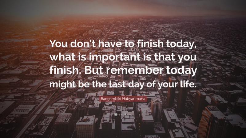 Bangambiki Habyarimana Quote: “You don’t have to finish today, what is important is that you finish. But remember today might be the last day of your life.”
