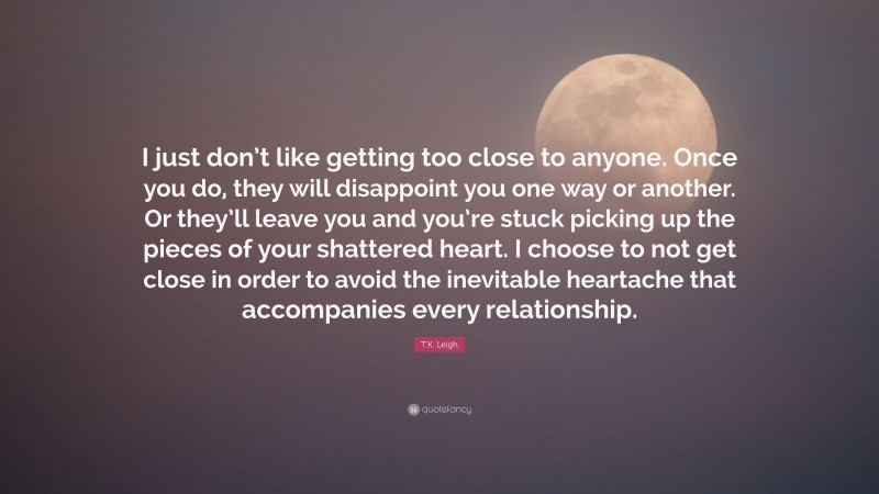 T.K. Leigh Quote: “I just don’t like getting too close to anyone. Once you do, they will disappoint you one way or another. Or they’ll leave you and you’re stuck picking up the pieces of your shattered heart. I choose to not get close in order to avoid the inevitable heartache that accompanies every relationship.”
