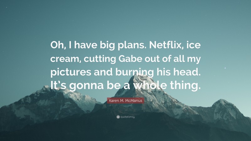 Karen M. McManus Quote: “Oh, I have big plans. Netflix, ice cream, cutting Gabe out of all my pictures and burning his head. It’s gonna be a whole thing.”