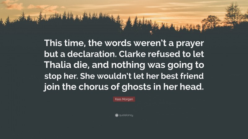 Kass Morgan Quote: “This time, the words weren’t a prayer but a declaration. Clarke refused to let Thalia die, and nothing was going to stop her. She wouldn’t let her best friend join the chorus of ghosts in her head.”