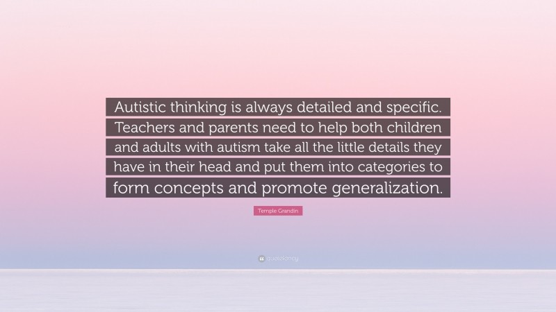 Temple Grandin Quote: “Autistic thinking is always detailed and specific. Teachers and parents need to help both children and adults with autism take all the little details they have in their head and put them into categories to form concepts and promote generalization.”