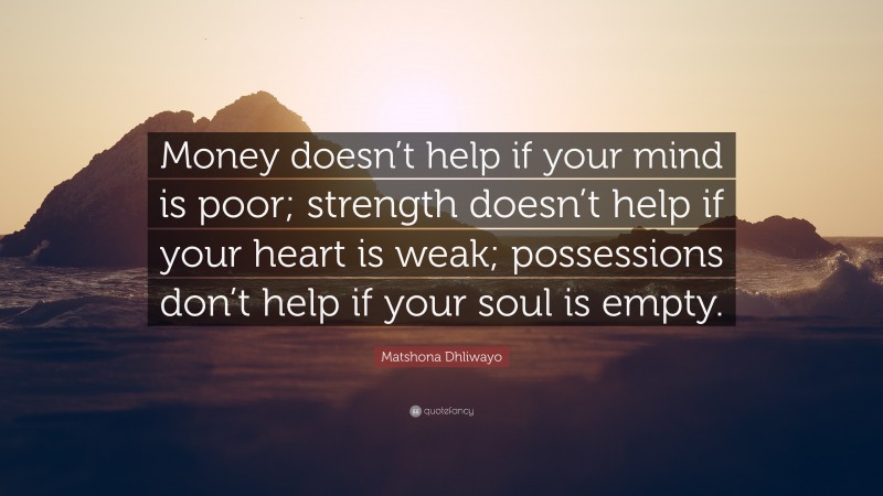 Matshona Dhliwayo Quote: “Money doesn’t help if your mind is poor; strength doesn’t help if your heart is weak; possessions don’t help if your soul is empty.”