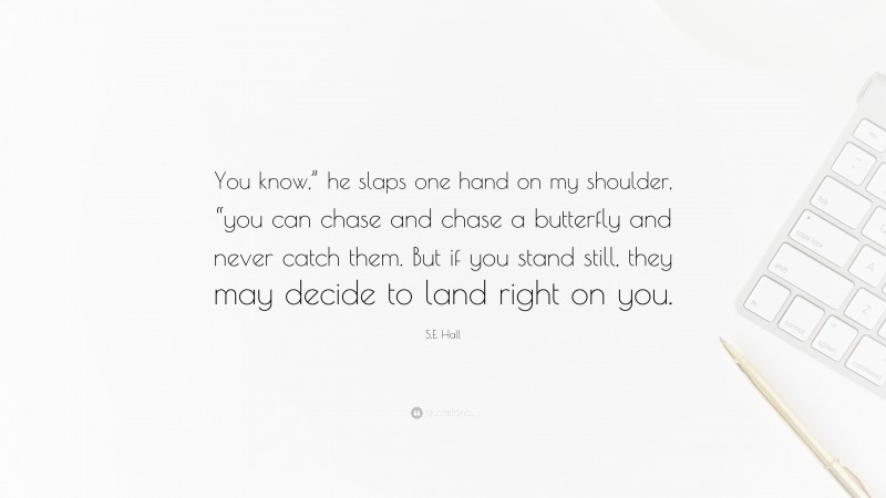 S.E. Hall Quote: “You know,” he slaps one hand on my shoulder, “you can chase and chase a butterfly and never catch them. But if you stand still, they may decide to land right on you.”