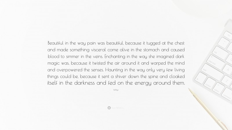 RuNyx Quote: “Beautiful in the way pain was beautiful, because it tugged at the chest and made something visceral come alive in the stomach and caused blood to simmer in the veins. Enchanting in the way she imagined dark magic was, because it twisted the air around it and warped the mind and overpowered the senses. Haunting in the way only very few living things could be, because it sent a shiver down the spine and cloaked itself in the darkness and fed on the energy around them.”