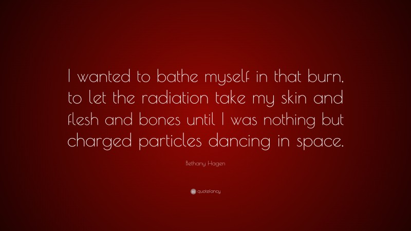 Bethany Hagen Quote: “I wanted to bathe myself in that burn, to let the radiation take my skin and flesh and bones until I was nothing but charged particles dancing in space.”