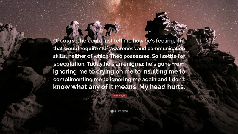 Hazel Hayes Quote: “Of course, he could just tell me how he’s feeling, but that would require self-awareness and communication skills, neither of which Theo possesses. So I settle for speculation. Today he’s an enigma; he’s gone from ignoring me to crying on me to insulting me to complimenting me to ignoring me again and I don’t know what any of it means. My head hurts.”