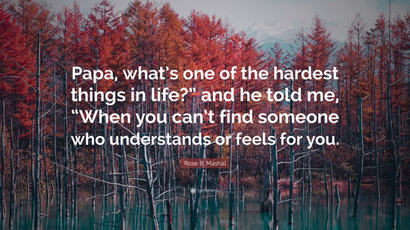 Rose B. Mashal Quote: “Papa, what’s one of the hardest things in life?” and he told me, “When you can’t find someone who understands or feels for you.”